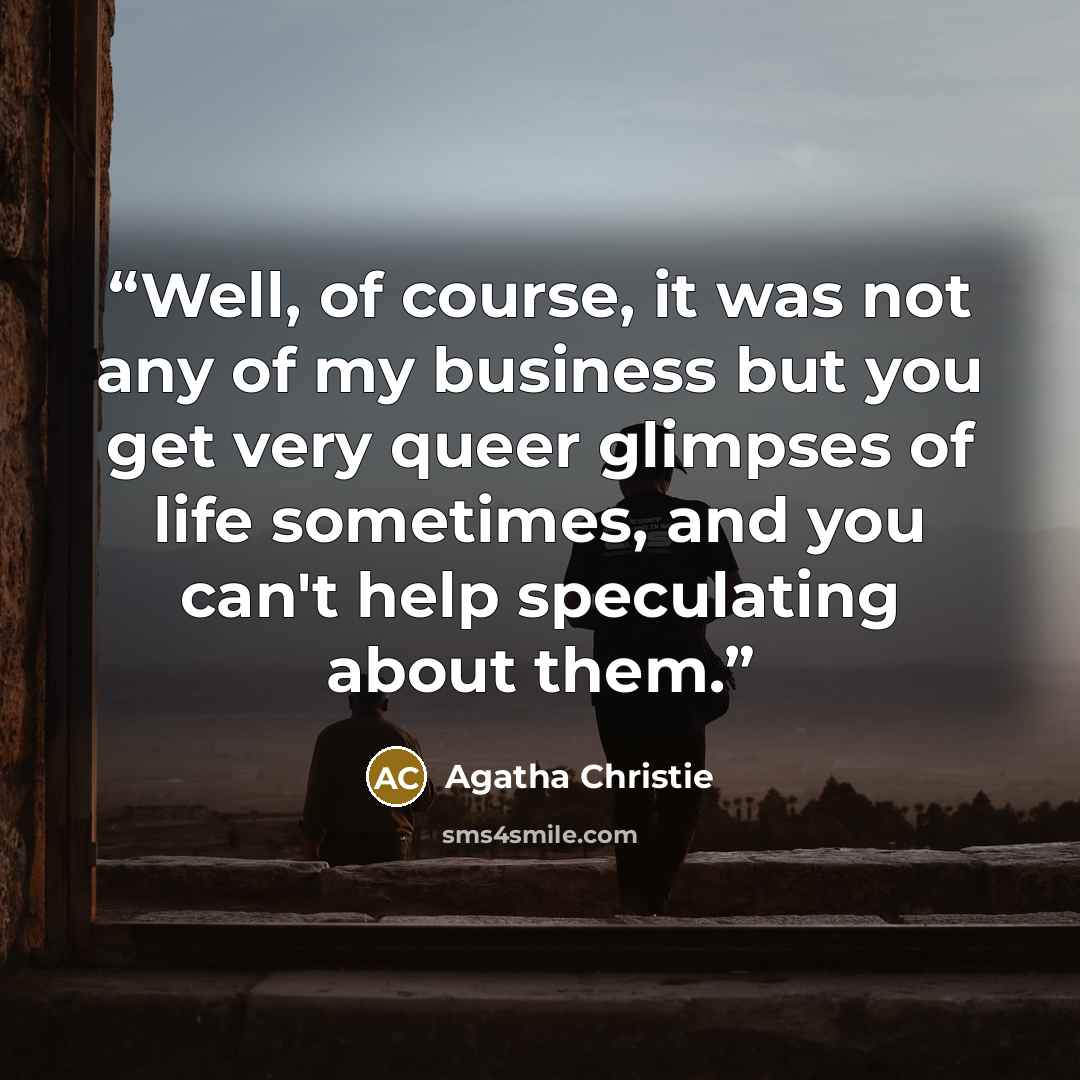 “Well, of course, it was not any of my business but you get very queer glimpses of life sometimes, and you can't help speculating about them.” quote by Agatha Christie