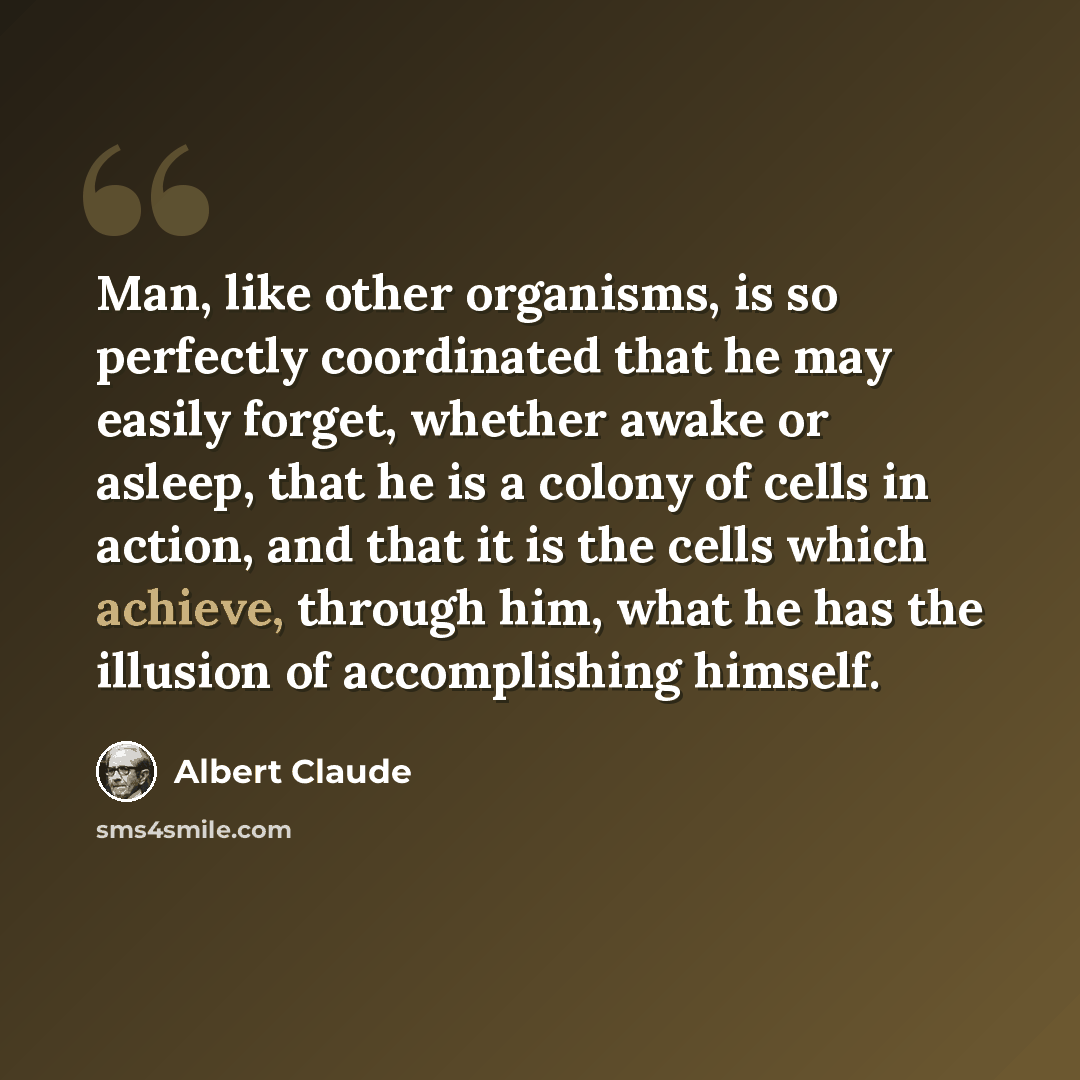 “Man, like other organisms, is so perfectly coordinated that he may easily forget, whether awake or asleep, that he is a colony of cells in action, and that it is the cells which achieve, through him, what he has the illusion of accomplishing himself.” quote by Albert Claude
