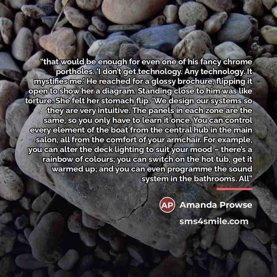 “that would be enough for even one of his fancy chrome portholes. ‘I don’t get technology. Any technology. It mystifies me.’ He reached for a glossy brochure, flipping it open to show her a diagram. Standing close to him was like torture. She felt her stomach flip. ‘We design our systems so they…” quote by Amanda Prowse