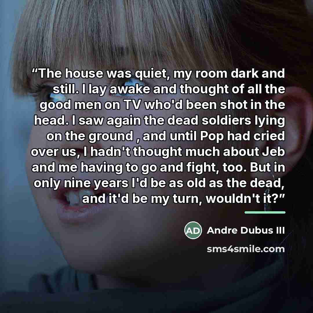 “The house was quiet, my room dark and still. I lay awake and thought of all the good men on TV who'd been shot in the head. I saw again the dead soldiers lying on the ground , and until Pop had cried over us, I hadn't thought much about Jeb and me having to go and fight, too. But in only nine…” quote by Andre Dubus III