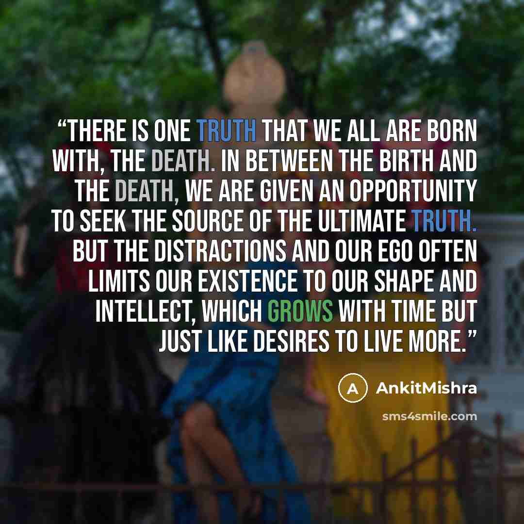 “There is one truth that we all are born with, The Death. In between the birth and the death, we are given an opportunity to seek the source of the ultimate truth. But the distractions and our ego often limits our existence to our shape and intellect, which grows with time but just like desires to…” quote by AnkitMishra