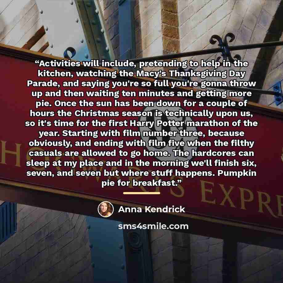 “Activities will include, pretending to help in the kitchen, watching the Macy's Thanksgiving Day Parade, and saying you're so full you're gonna throw up and then waiting ten minutes and getting more pie. Once the sun has been down for a couple of hours the Christmas season is technically upon us…” quote by Anna Kendrick
