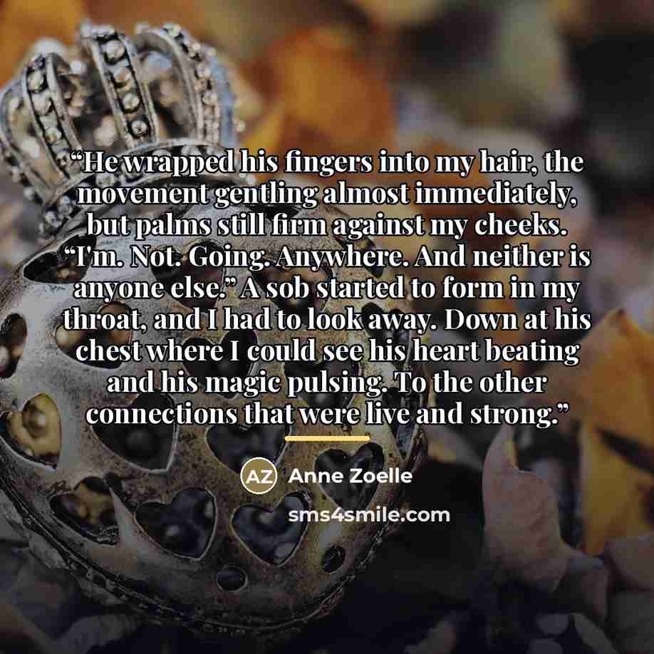 “He wrapped his fingers into my hair, the movement gentling almost immediately, but palms still firm against my cheeks. “I'm. Not. Going. Anywhere. And neither is anyone else.” A sob started to form in my throat, and I had to look away. Down at his chest where I could see his heart beating and his…” quote by Anne Zoelle