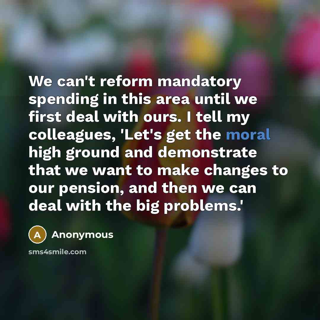 “We can't reform mandatory spending in this area until we first deal with ours. I tell my colleagues, 'Let's get the moral high ground and demonstrate that we want to make changes to our pension, and then we can deal with the big problems.'” quote by Anonymous