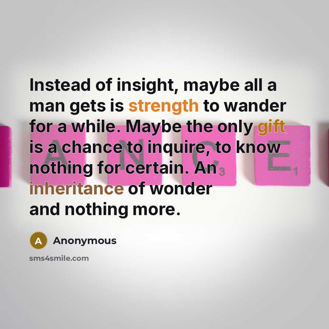 “Instead of insight, maybe all a man gets is strength to wander for a while. Maybe the only gift is a chance to inquire, to know nothing for certain. An inheritance of wonder and nothing more.” quote by Anonymous