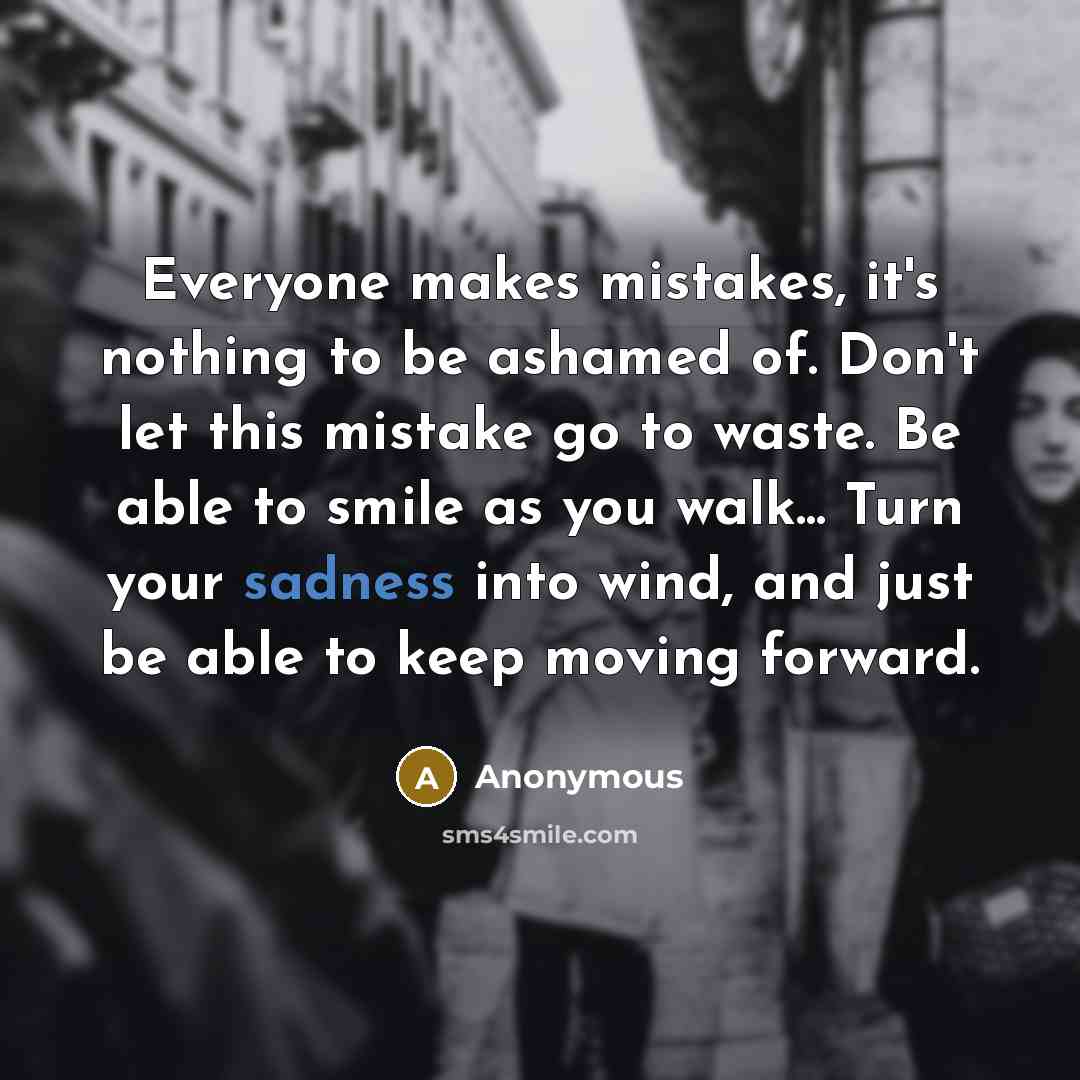 “Everyone makes mistakes, it's nothing to be ashamed of. Don't let this mistake go to waste. Be able to smile as you walk... Turn your sadness into wind, and just be able to keep moving forward.” quote by Anonymous