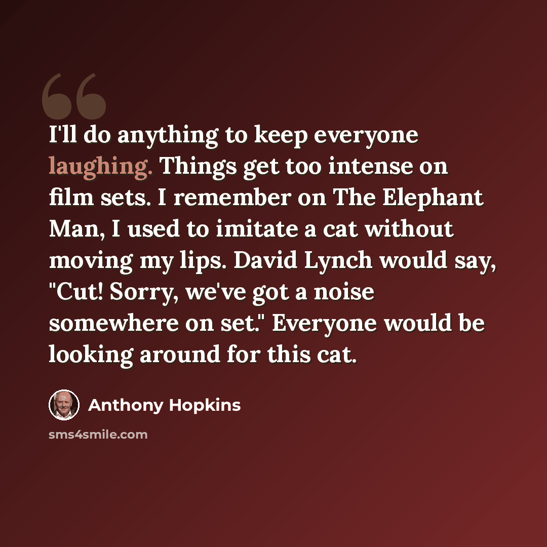 “I'll do anything to keep everyone laughing. Things get too intense on film sets. I remember on The Elephant Man, I used to imitate a cat without moving my lips. David Lynch would say, "Cut! Sorry, we've got a noise somewhere on set." Everyone would be looking around for this cat.” quote by Anthony Hopkins