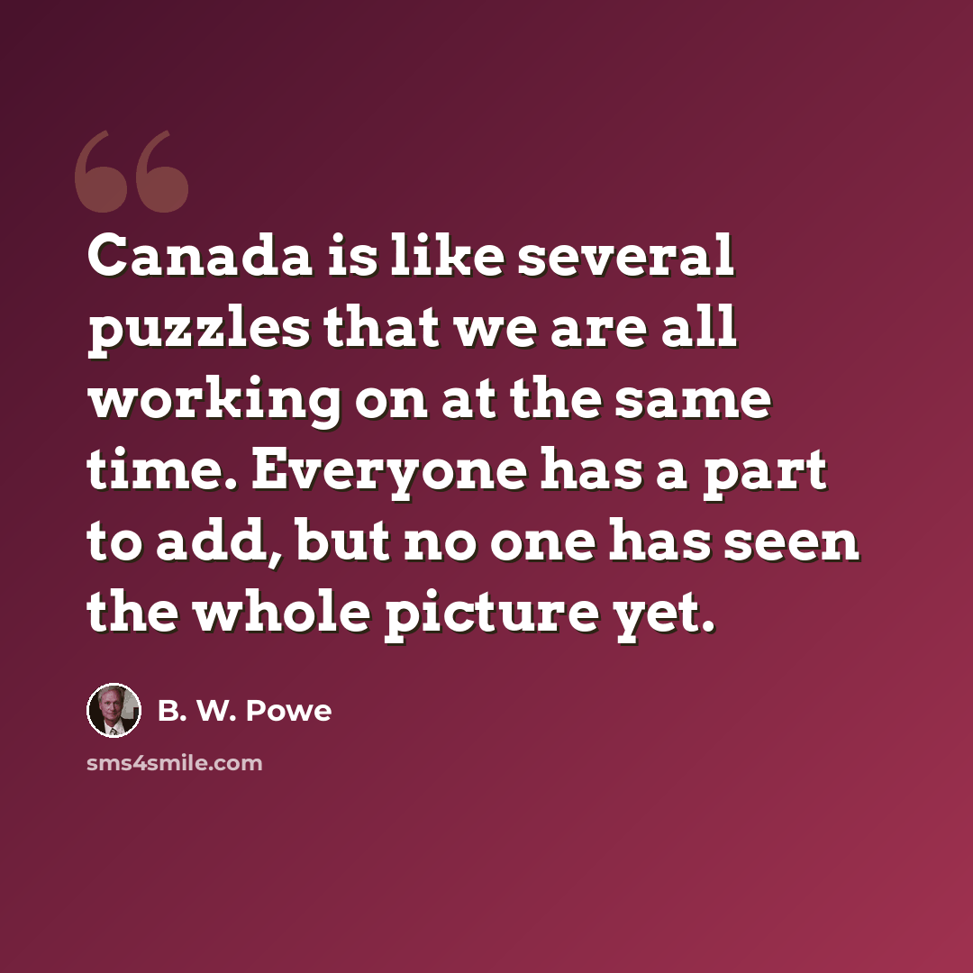 “Canada is like several puzzles that we are all working on at the same time. Everyone has a part to add, but no one has seen the whole picture yet.” quote by B. W. Powe