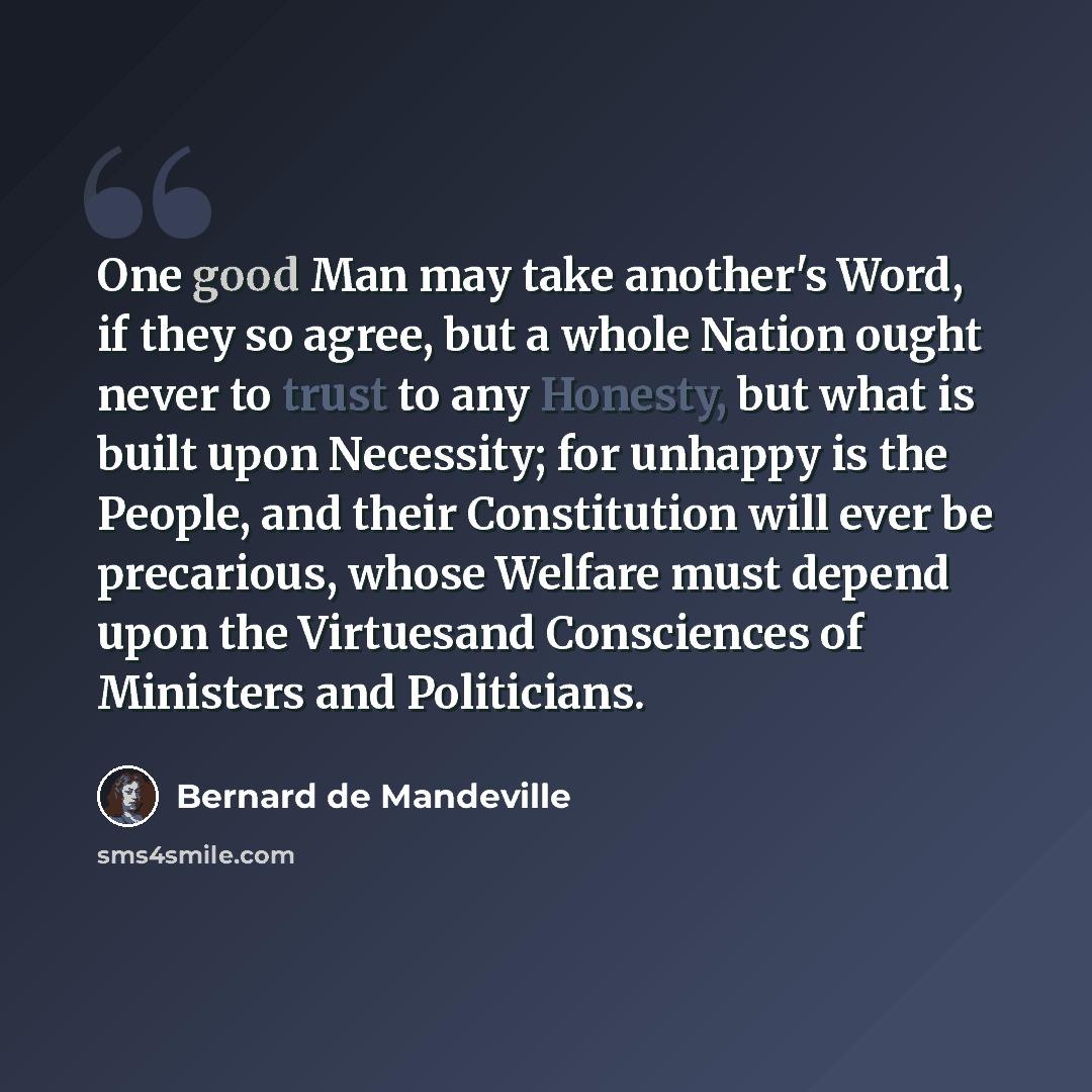 “One good Man may take another's Word, if they so agree, but a whole Nation ought never to trust to any Honesty, but what is built upon Necessity; for unhappy is the People, and their Constitution will ever be precarious, whose Welfare must depend upon the Virtuesand Consciences of Ministers and…” quote by Bernard de Mandeville