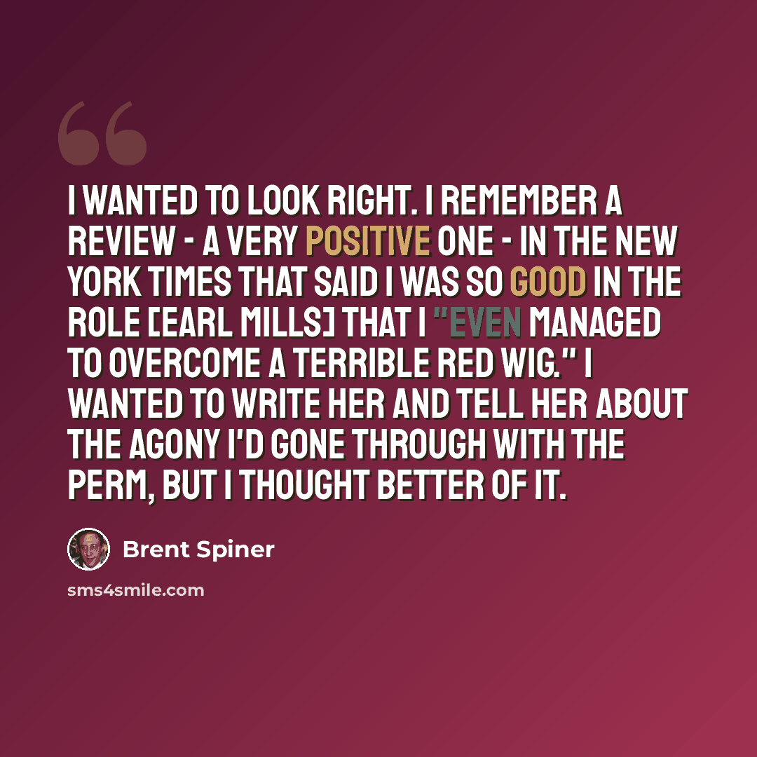 “I wanted to look right. I remember a review - a very positive one - in The New York Times that said I was so good in the role [Earl Mills] that I "even managed to overcome a terrible red wig." I wanted to write her and tell her about the agony I'd gone through with the perm, but I thought better…” quote by Brent Spiner