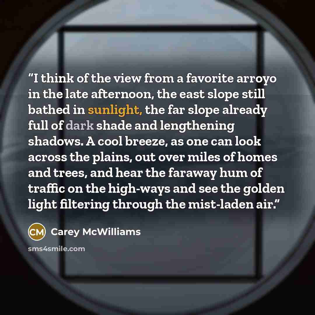 “I think of the view from a favorite arroyo in the late afternoon, the east slope still bathed in sunlight, the far slope already full of dark shade and lengthening shadows. A cool breeze, as one can look across the plains, out over miles of homes and trees, and hear the faraway hum of traffic on…” quote by Carey McWilliams
