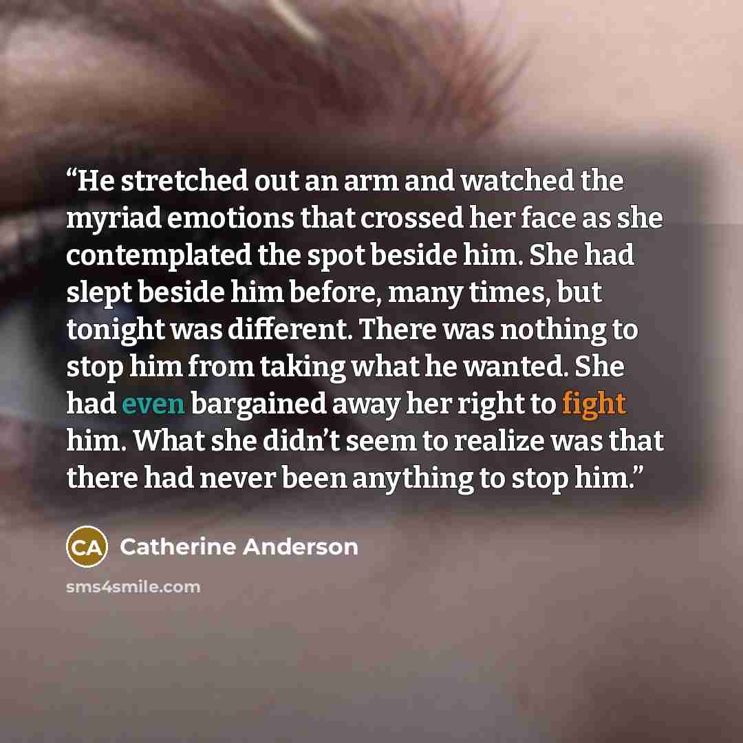 “He stretched out an arm and watched the myriad emotions that crossed her face as she contemplated the spot beside him. She had slept beside him before, many times, but tonight was different. There was nothing to stop him from taking what he wanted. She had even bargained away her right to fight…” quote by Catherine Anderson