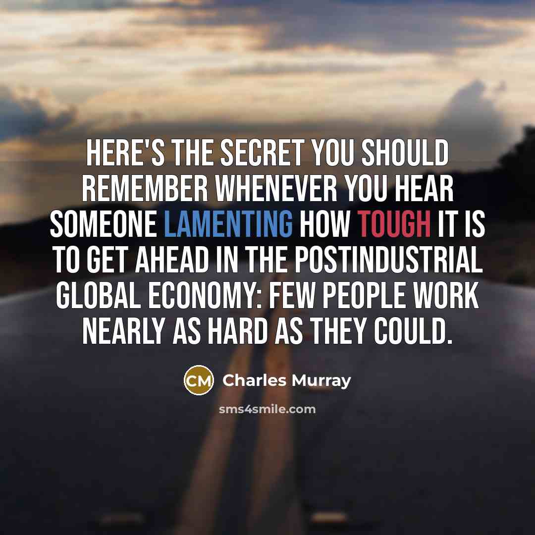 “Here's the secret you should remember whenever you hear someone lamenting how tough it is to get ahead in the postindustrial global economy: Few people work nearly as hard as they could.” quote by Charles Murray