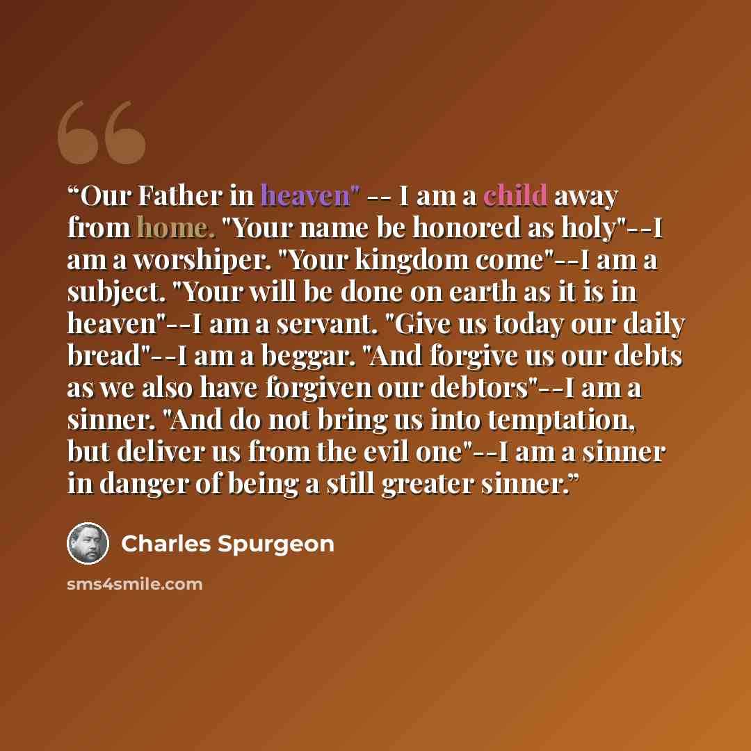 “Our Father in heaven" -- I am a child away from home. "Your name be honored as holy"--I am a worshiper. "Your kingdom come"--I am a subject. "Your will be done on earth as it is in heaven"--I am a servant. "Give us today our daily bread"--I am a beggar. "And forgive us our debts as we also have…” quote by Charles Spurgeon
