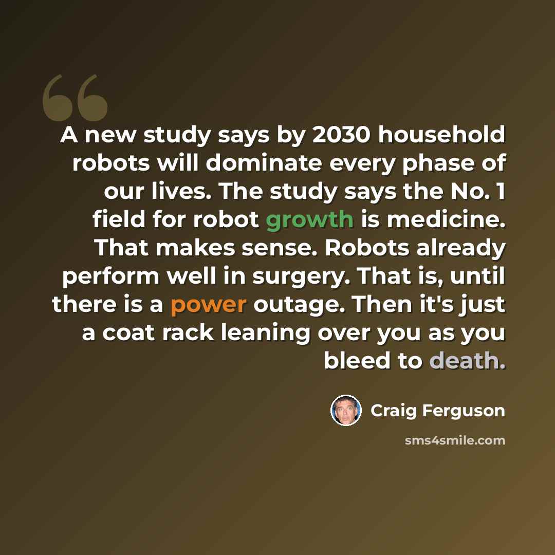 “A new study says by 2030 household robots will dominate every phase of our lives. The study says the No. 1 field for robot growth is medicine. That makes sense. Robots already perform well in surgery. That is, until there is a power outage. Then it's just a coat rack leaning over you as you bleed…” quote by Craig Ferguson