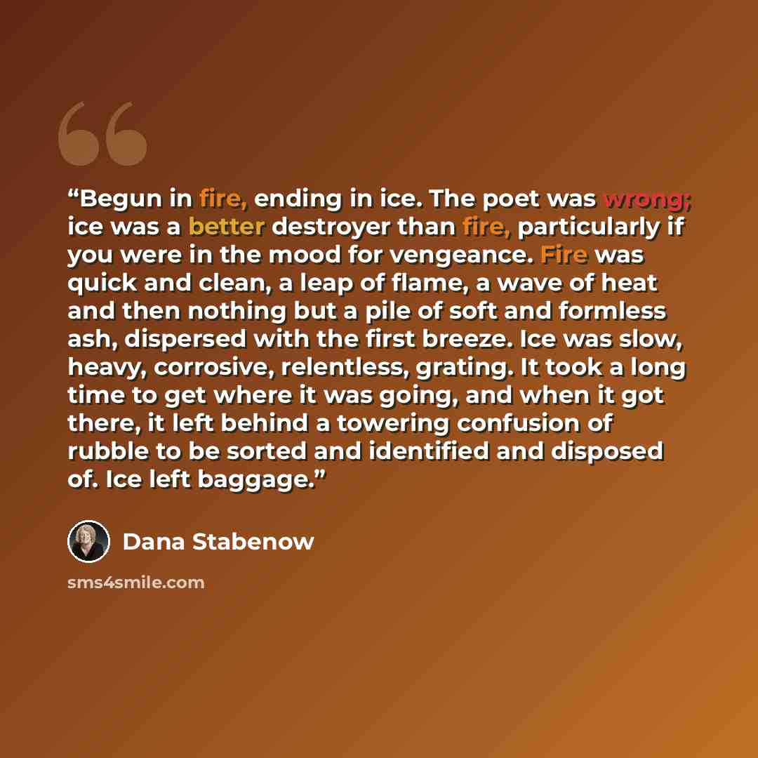“Begun in fire, ending in ice. The poet was wrong; ice was a better destroyer than fire, particularly if you were in the mood for vengeance. Fire was quick and clean, a leap of flame, a wave of heat and then nothing but a pile of soft and formless ash, dispersed with the first breeze. Ice was slow…” quote by Dana Stabenow