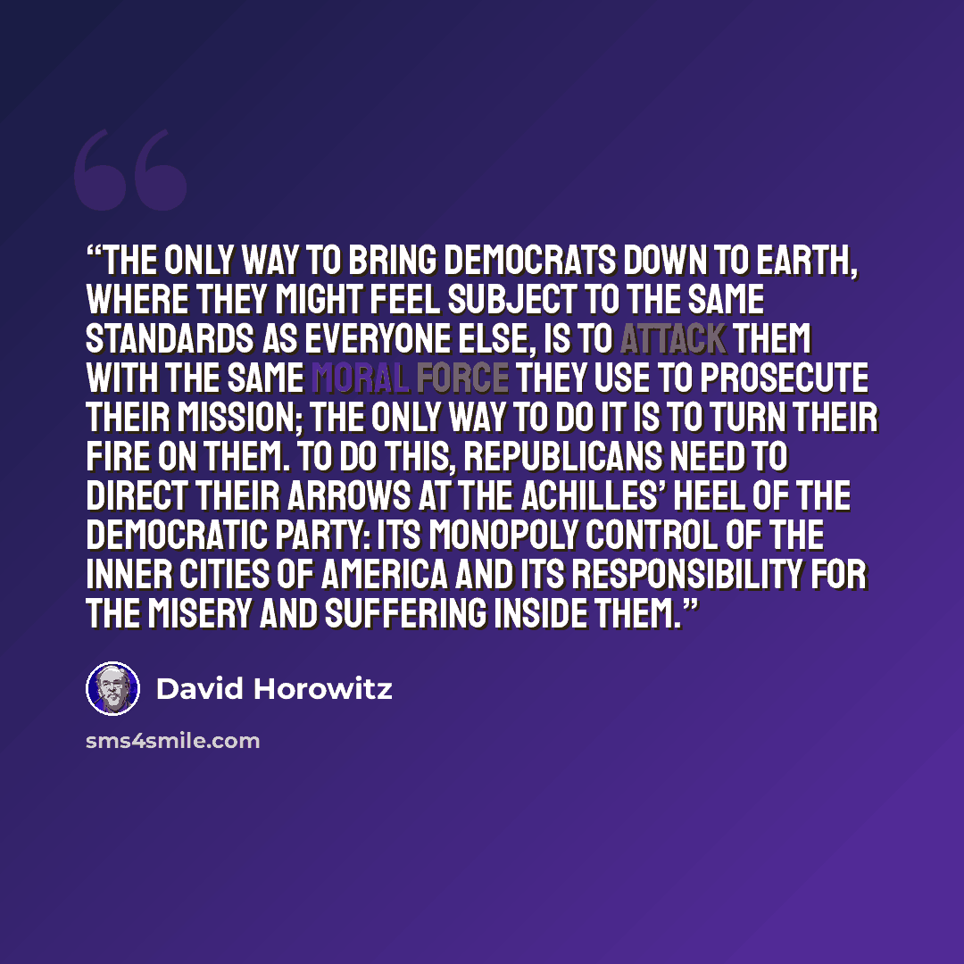 “The only way to bring Democrats down to earth, where they might feel subject to the same standards as everyone else, is to attack them with the same moral force they use to prosecute their mission; the only way to do it is to turn their fire on them. To do this, Republicans need to direct their…” quote by David Horowitz