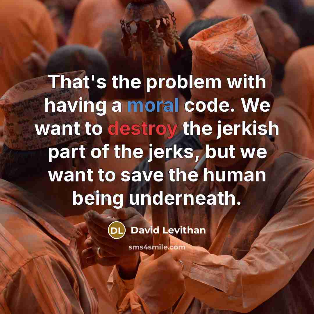 “That's the problem with having a moral code. We want to destroy the jerkish part of the jerks, but we want to save the human being underneath.” quote by David Levithan