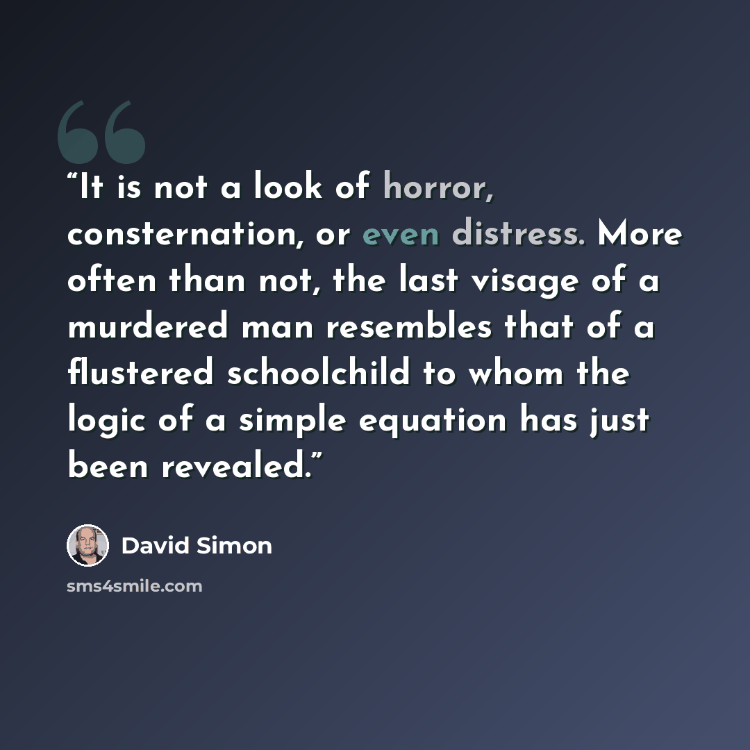 “It is not a look of horror, consternation, or even distress. More often than not, the last visage of a murdered man resembles that of a flustered schoolchild to whom the logic of a simple equation has just been revealed.” quote by David Simon