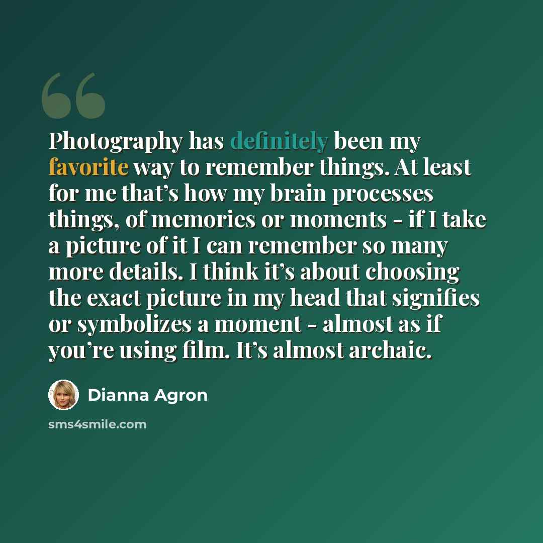 “Photography has definitely been my favorite way to remember things. At least for me that’s how my brain processes things, of memories or moments - if I take a picture of it I can remember so many more details. I think it’s about choosing the exact picture in my head that signifies or symbolizes a…” quote by Dianna Agron