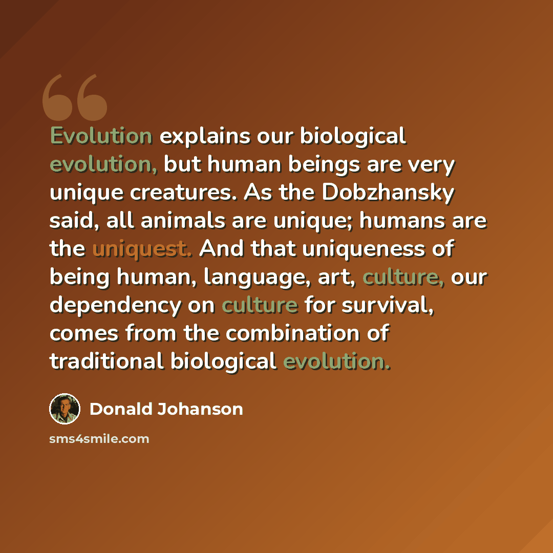 “Evolution explains our biological evolution, but human beings are very unique creatures. As the Dobzhansky said, all animals are unique; humans are the uniquest. And that uniqueness of being human, language, art, culture, our dependency on culture for survival, comes from the combination of…” quote by Donald Johanson
