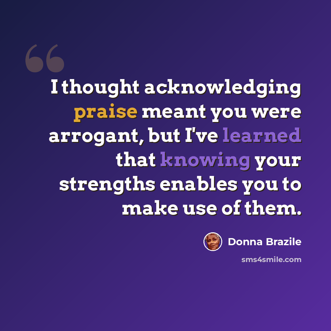 “I thought acknowledging praise meant you were arrogant, but I've learned that knowing your strengths enables you to make use of them.” quote by Donna Brazile