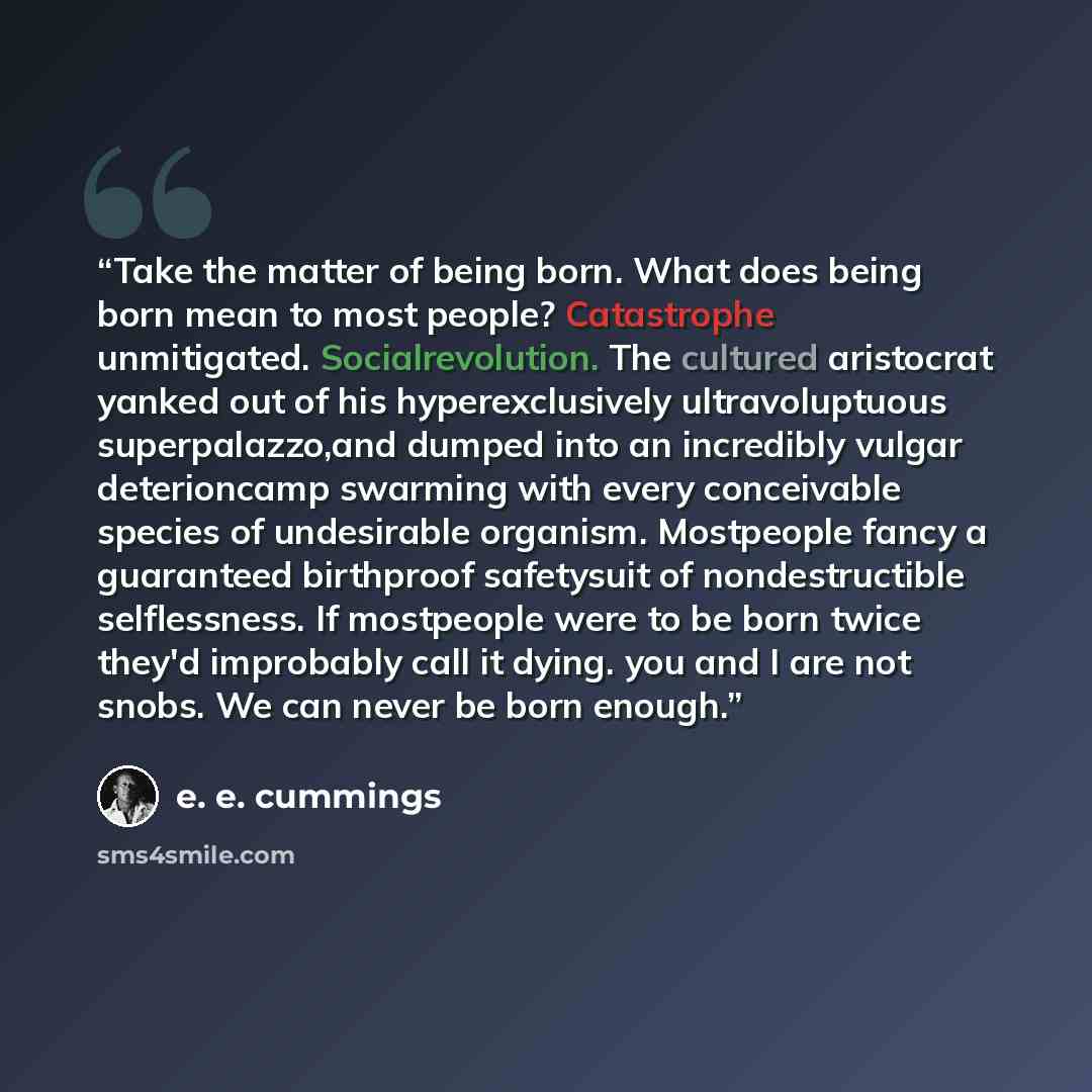 “Take the matter of being born. What does being born mean to most people? Catastrophe unmitigated. Socialrevolution. The cultured aristocrat yanked out of his hyperexclusively ultravoluptuous superpalazzo,and dumped into an incredibly vulgar deterioncamp swarming with every conceivable species of…” quote by E. E. Cummings