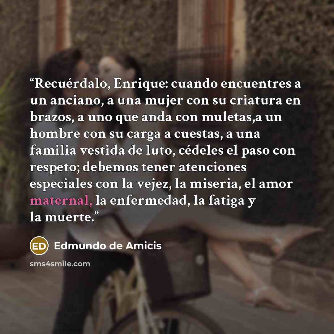 “Recuérdalo, Enrique: cuando encuentres a un anciano, a una mujer con su criatura en brazos, a uno que anda con muletas,a un hombre con su carga a cuestas, a una familia vestida de luto, cédeles el paso con respeto; debemos tener atenciones especiales con la vejez, la miseria, el amor maternal, la…” quote by Edmundo de Amicis