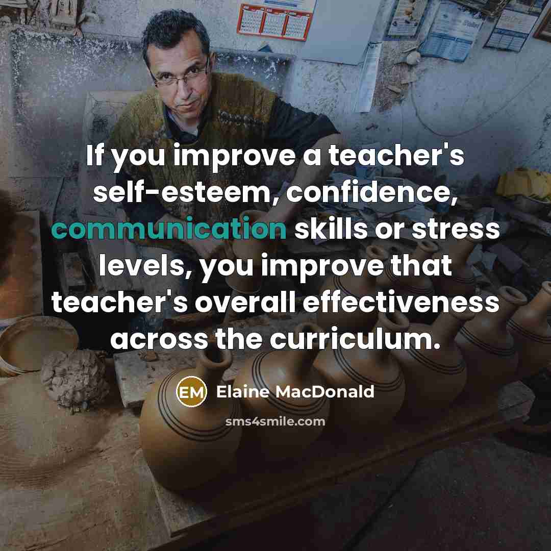 “If you improve a teacher's self-esteem, confidence, communication skills or stress levels, you improve that teacher's overall effectiveness across the curriculum.” quote by Elaine MacDonald