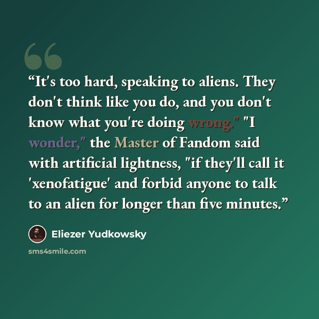 “It's too hard, speaking to aliens. They don't think like you do, and you don't know what you're doing wrong." "I wonder," the Master of Fandom said with artificial lightness, "if they'll call it 'xenofatigue' and forbid anyone to talk to an alien for longer than five minutes.” quote by Eliezer Yudkowsky