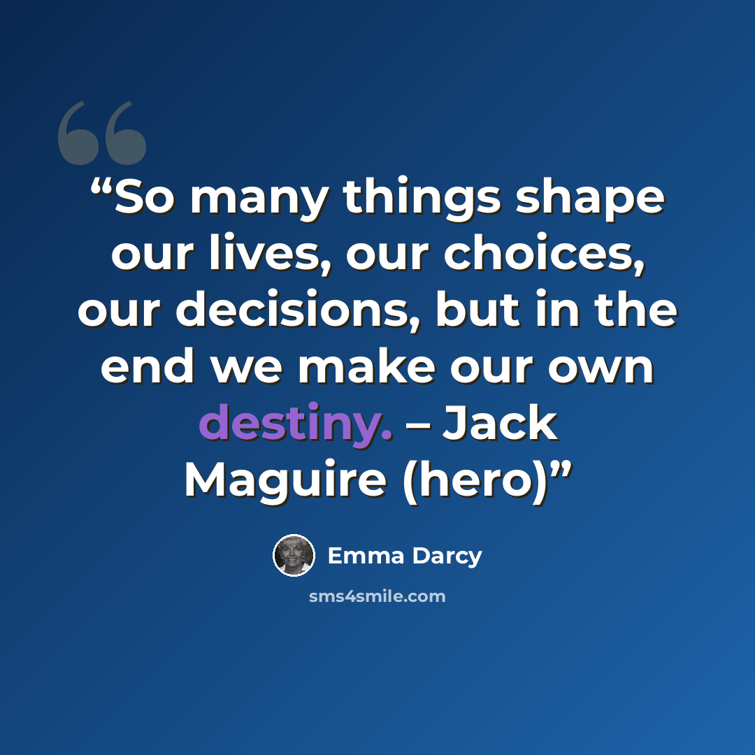 “So many things shape our lives, our choices, our decisions, but in the end we make our own destiny. – Jack Maguire (hero)” quote by Emma Darcy