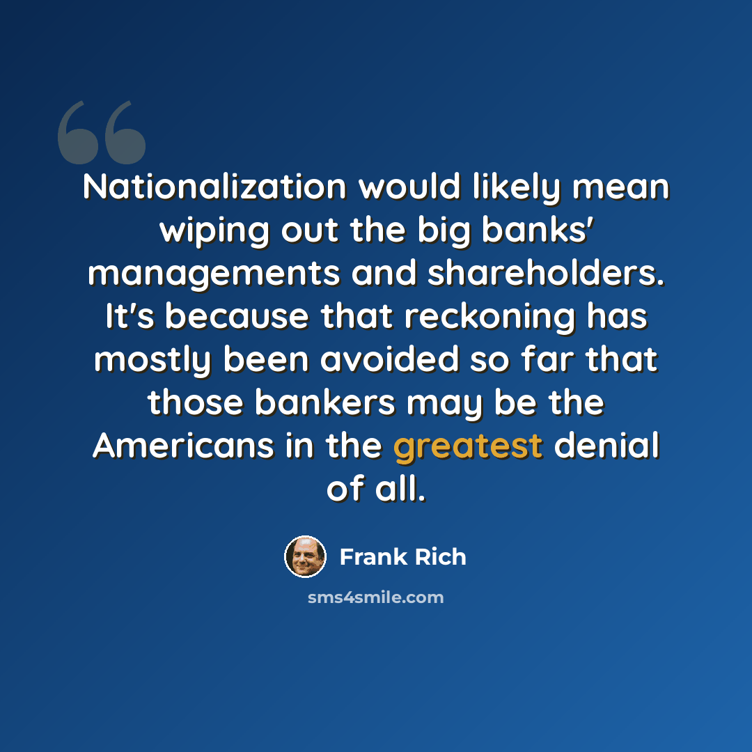“Nationalization would likely mean wiping out the big banks' managements and shareholders. It's because that reckoning has mostly been avoided so far that those bankers may be the Americans in the greatest denial of all.” quote by Frank Rich