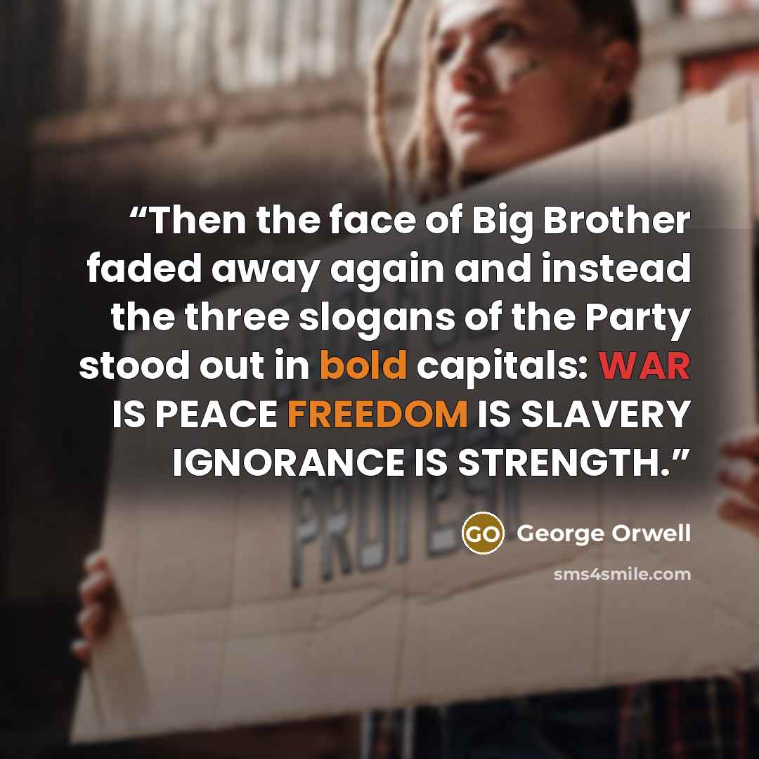 “Then the face of Big Brother faded away again and instead the three slogans of the Party stood out in bold capitals: WAR IS PEACE FREEDOM IS SLAVERY IGNORANCE IS STRENGTH.” quote by George Orwell