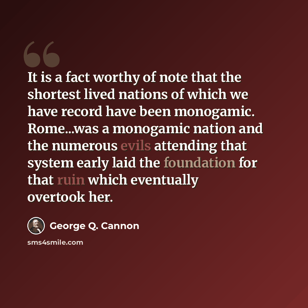 “It is a fact worthy of note that the shortest lived nations of which we have record have been monogamic. Rome...was a monogamic nation and the numerous evils attending that system early laid the foundation for that ruin which eventually overtook her.” quote by George Q. Cannon