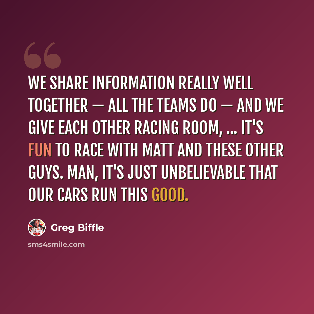 “We share information really well together — all the teams do — and we give each other racing room, ... It's fun to race with Matt and these other guys. Man, it's just unbelievable that our cars run this good.” quote by Greg Biffle