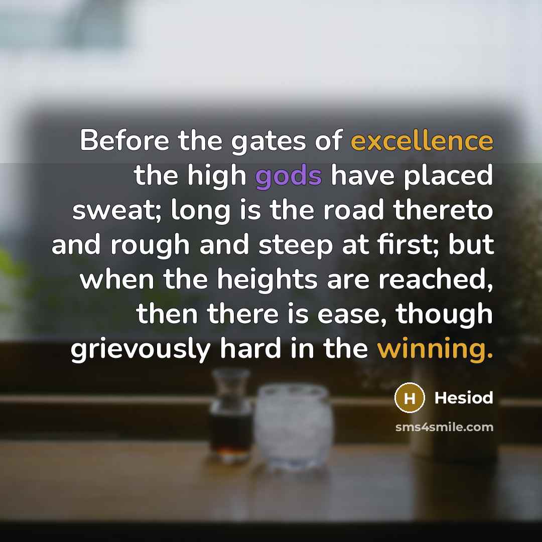 “Before the gates of excellence the high gods have placed sweat; long is the road thereto and rough and steep at first; but when the heights are reached, then there is ease, though grievously hard in the winning.” quote by Hesiod