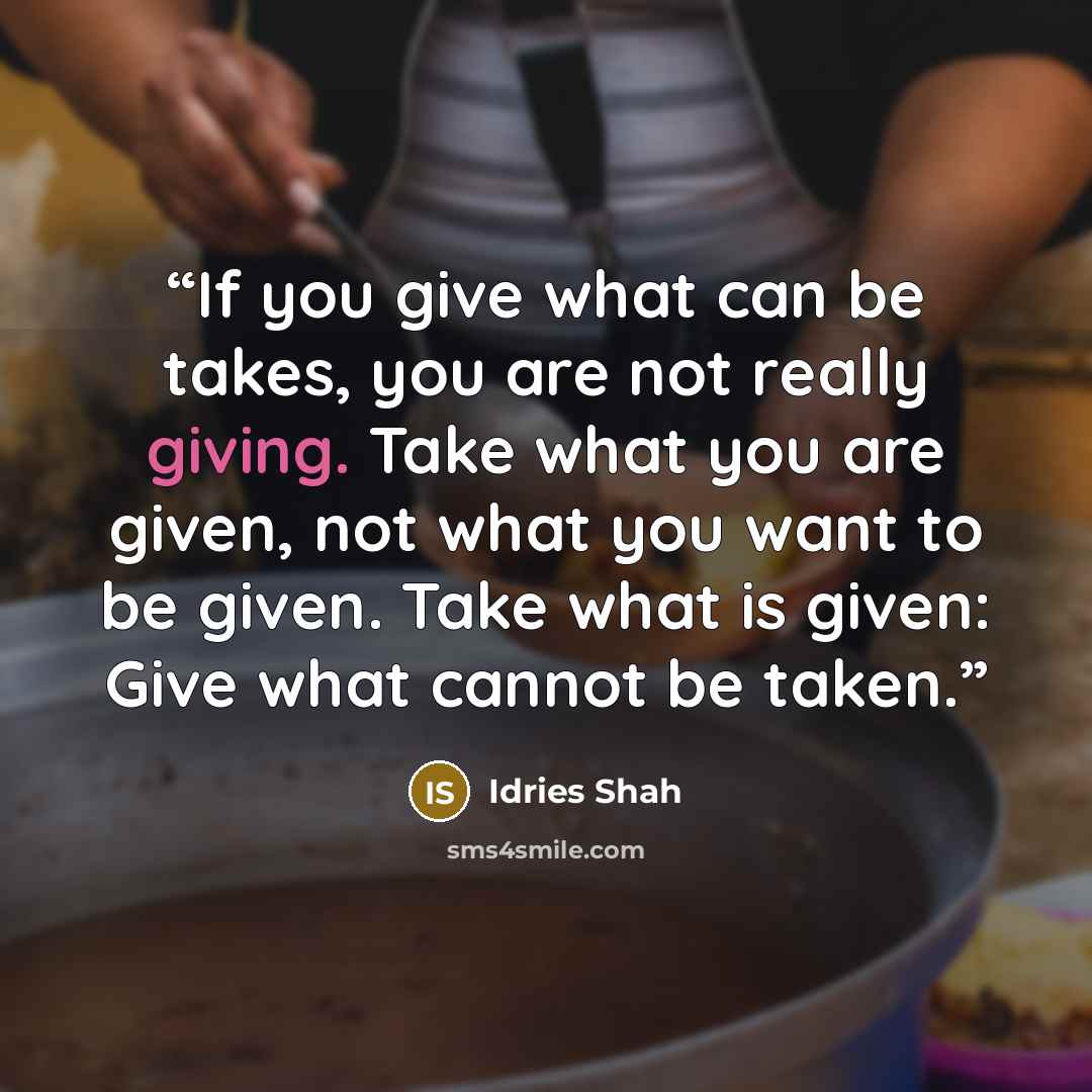 “If you give what can be takes, you are not really giving. Take what you are given, not what you want to be given. Take what is given: Give what cannot be taken.” quote by Idries Shah