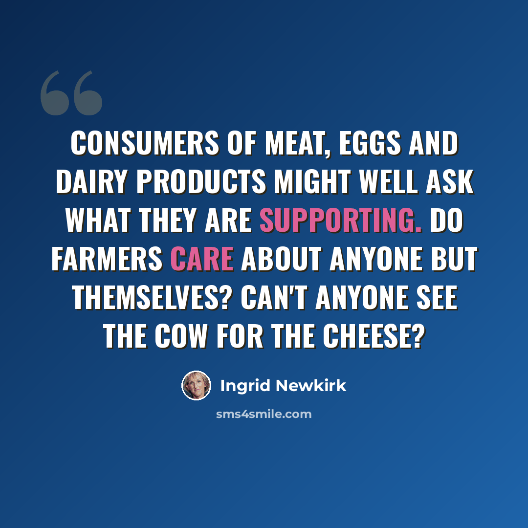 “Consumers of meat, eggs and dairy products might well ask what they are supporting. Do farmers care about anyone but themselves? Can't anyone see the cow for the cheese?” quote by Ingrid Newkirk