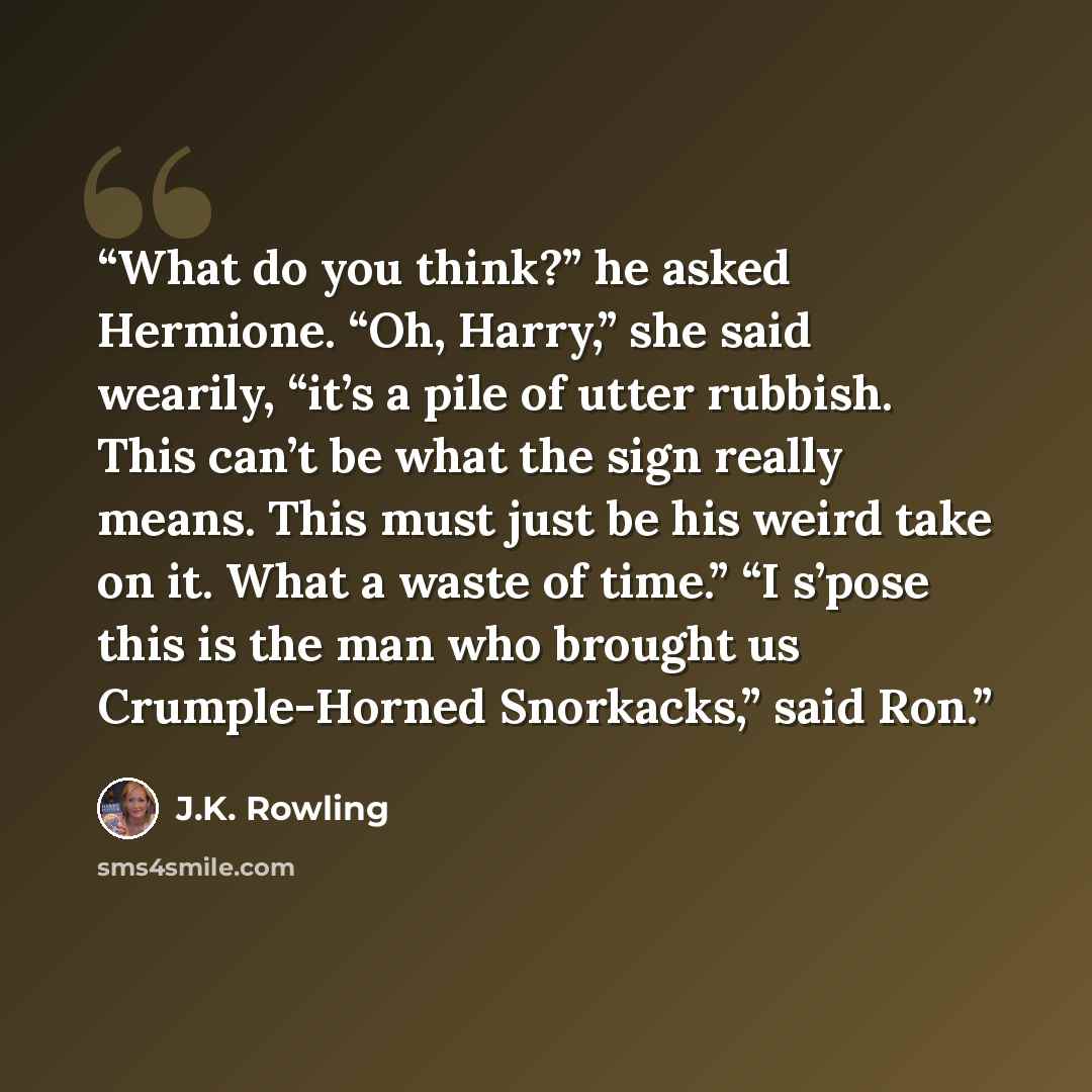 “What do you think?” he asked Hermione. “Oh, Harry,” she said wearily, “it’s a pile of utter rubbish. This can’t be what the sign really means. This must just be his weird take on it. What a waste of time.” “I s’pose this is the man who brought us Crumple-Horned Snorkacks,” said Ron.” quote by J.K. Rowling