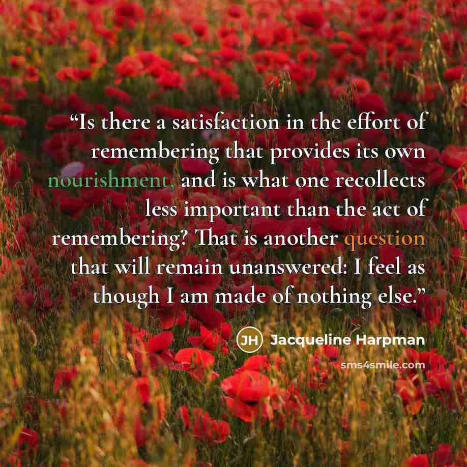 “Is there a satisfaction in the effort of remembering that provides its own nourishment, and is what one recollects less important than the act of remembering? That is another question that will remain unanswered: I feel as though I am made of nothing else.” quote by Jacqueline Harpman