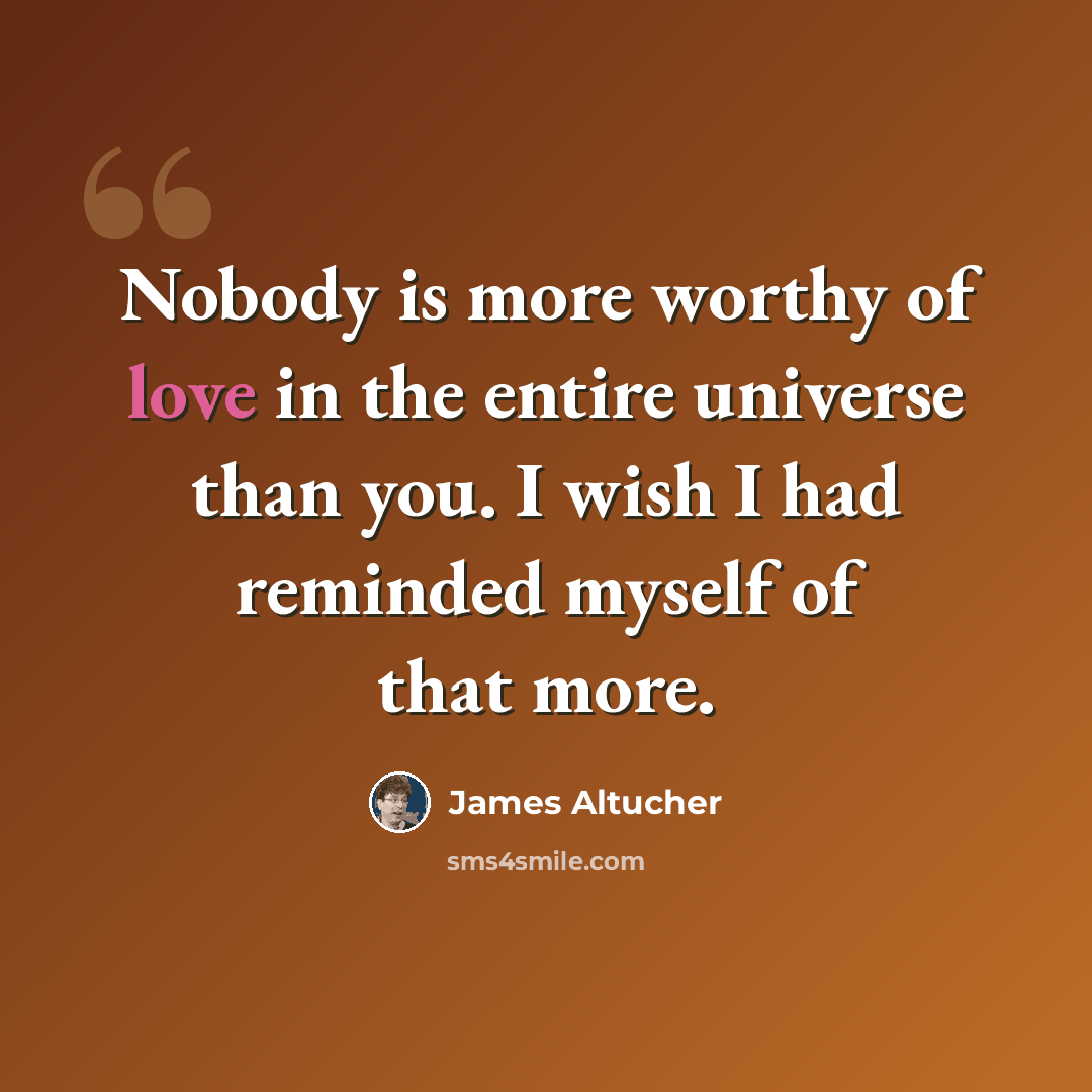 “Nobody is more worthy of love in the entire universe than you. I wish I had reminded myself of that more.” quote by James Altucher