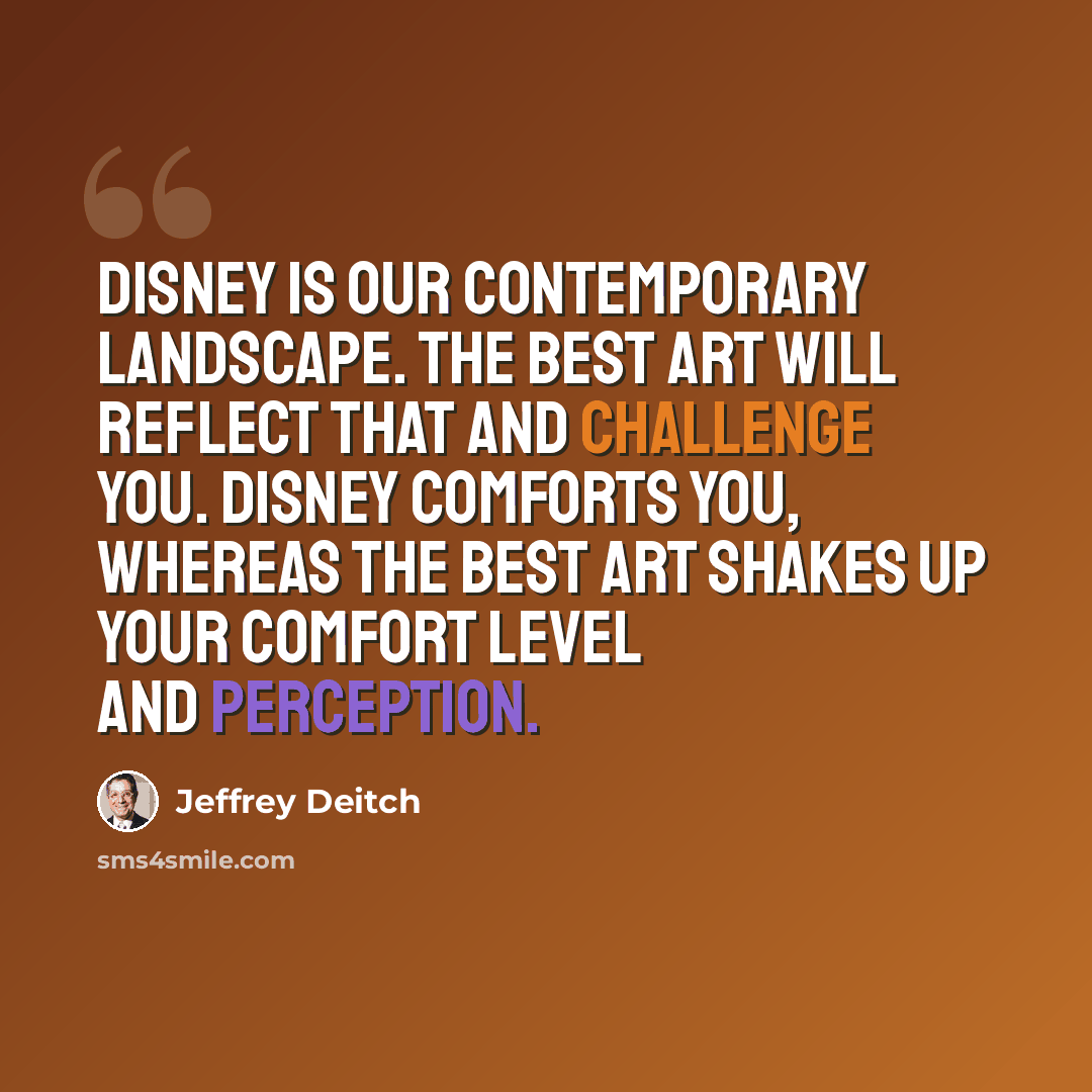 “Disney is our contemporary landscape. The best art will reflect that and challenge you. Disney comforts you, whereas the best art shakes up your comfort level and perception.” quote by Jeffrey Deitch