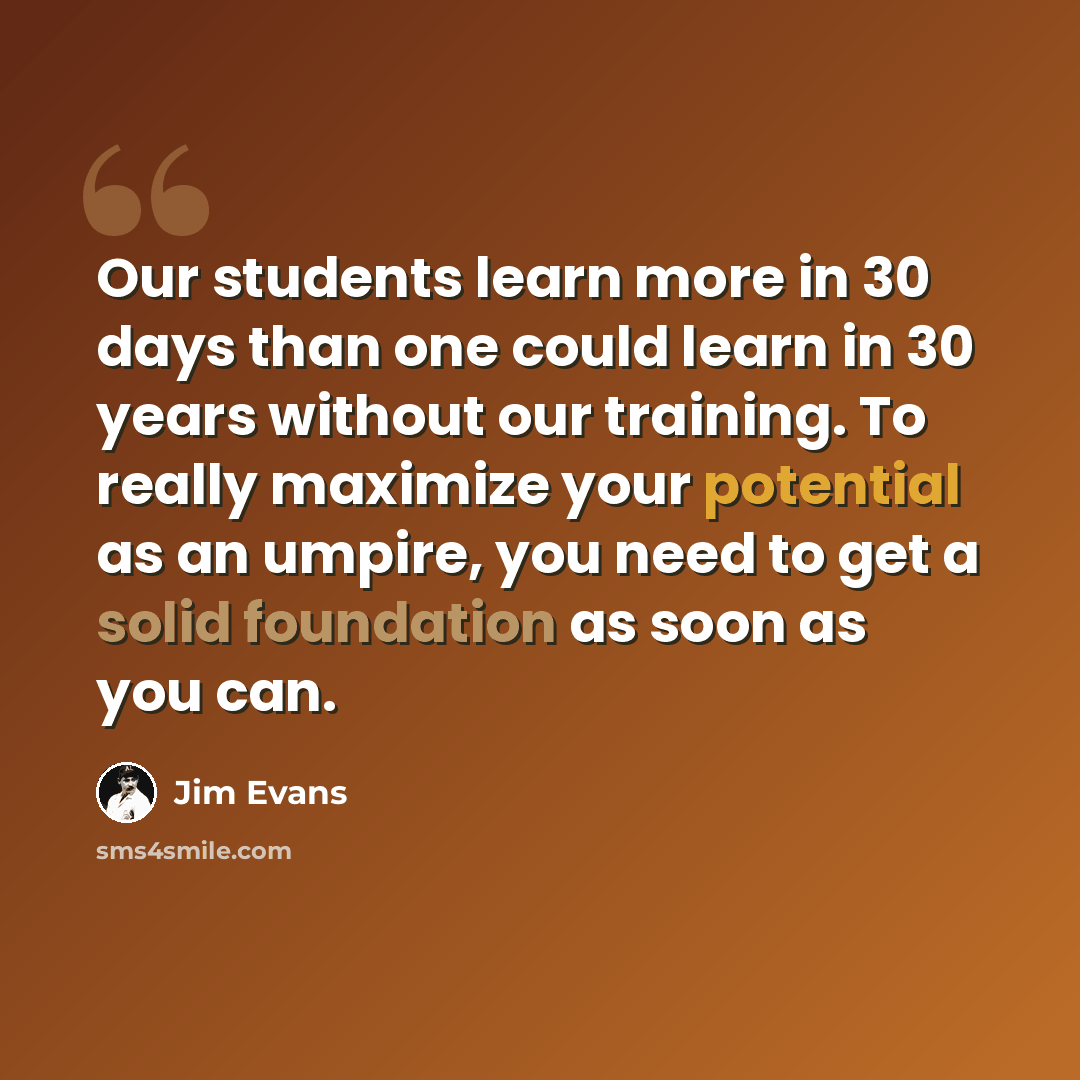 “Our students learn more in 30 days than one could learn in 30 years without our training. To really maximize your potential as an umpire, you need to get a solid foundation as soon as you can.” quote by Jim Evans