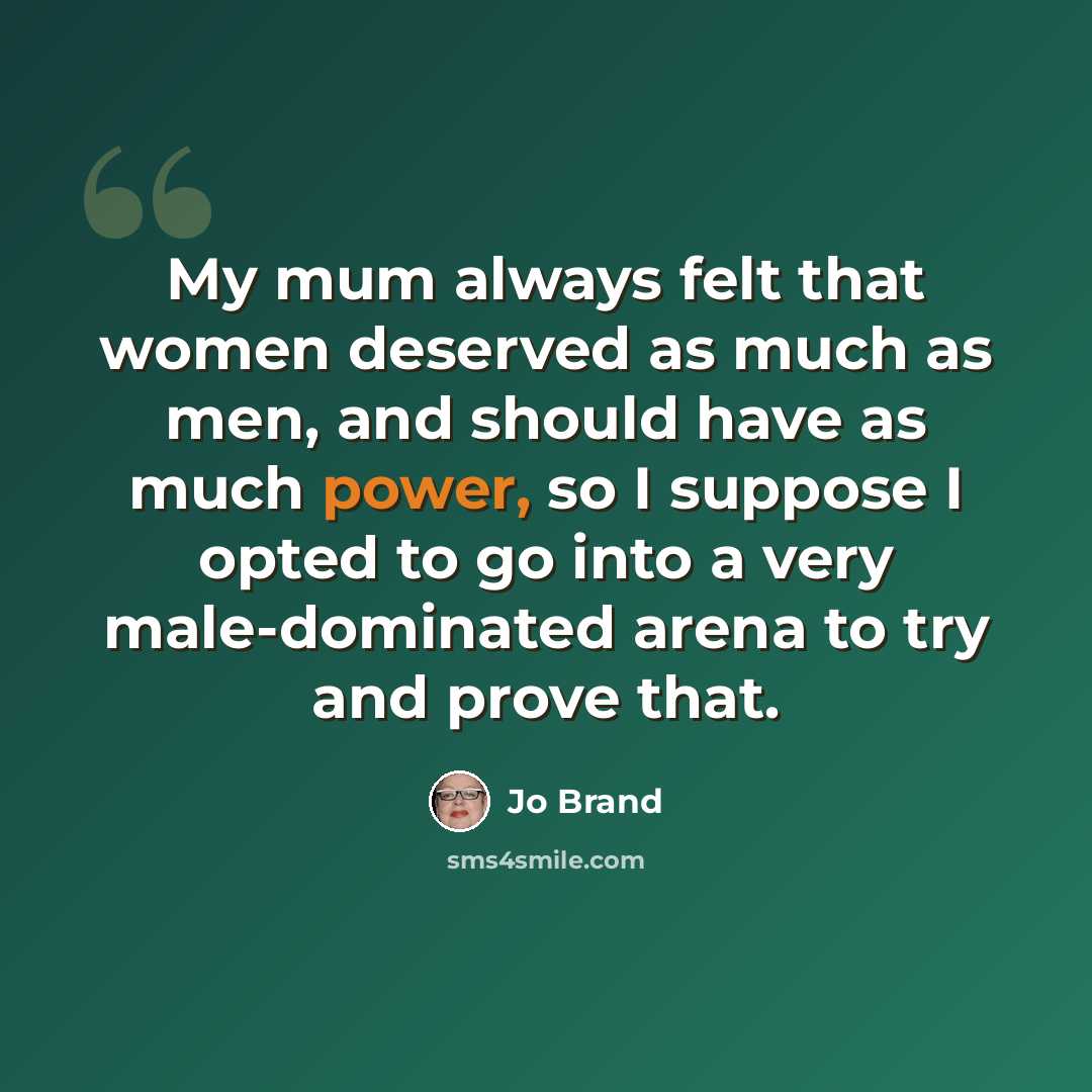 “My mum always felt that women deserved as much as men, and should have as much power, so I suppose I opted to go into a very male-dominated arena to try and prove that.” quote by Jo Brand