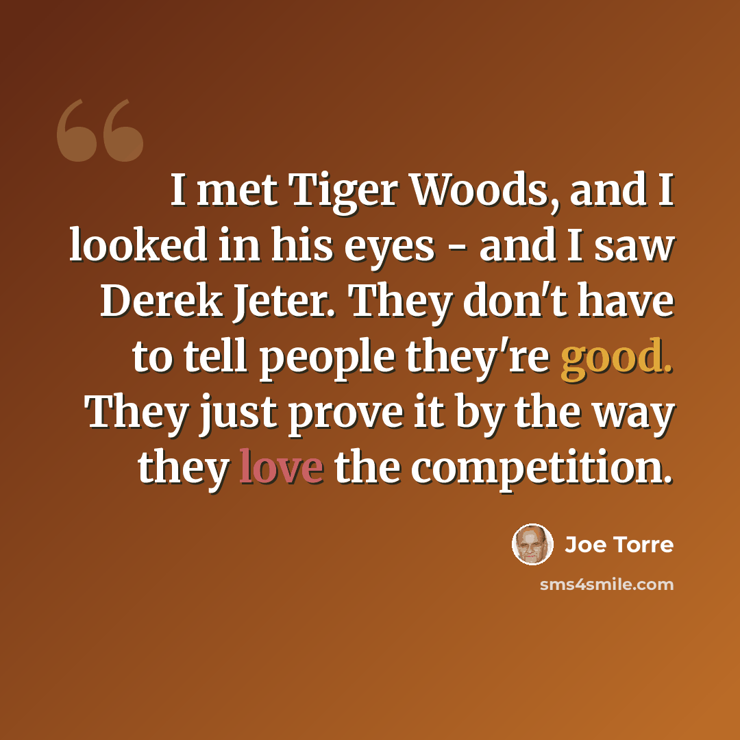 “I met Tiger Woods, and I looked in his eyes - and I saw Derek Jeter. They don't have to tell people they're good. They just prove it by the way they love the competition.” quote by Joe Torre