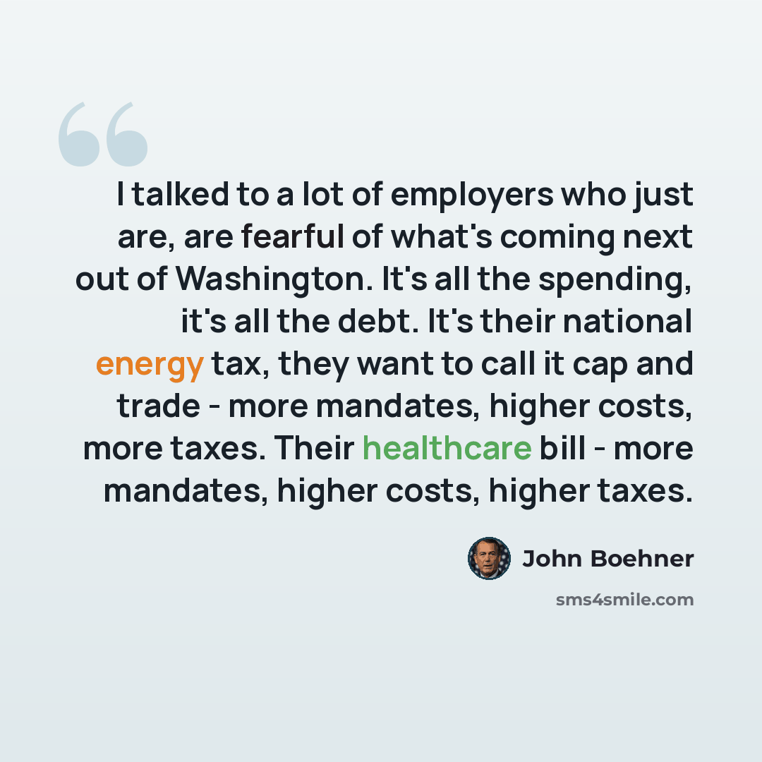 “I talked to a lot of employers who just are, are fearful of what's coming next out of Washington. It's all the spending, it's all the debt. It's their national energy tax, they want to call it cap and trade - more mandates, higher costs, more taxes. Their healthcare bill - more mandates, higher…” quote by John Boehner
