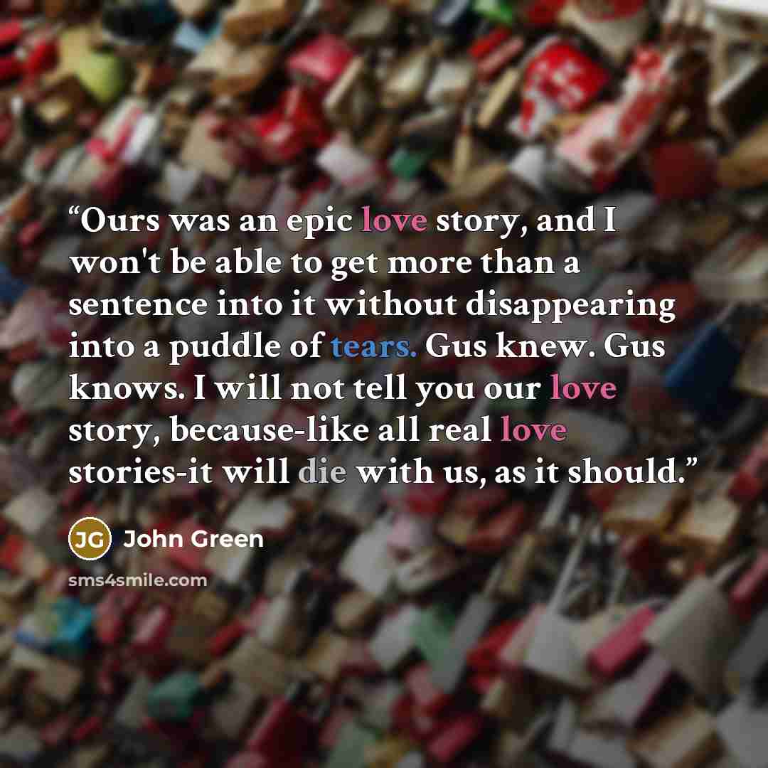 “Ours was an epic love story, and I won't be able to get more than a sentence into it without disappearing into a puddle of tears. Gus knew. Gus knows. I will not tell you our love story, because-like all real love stories-it will die with us, as it should.” quote by John Green