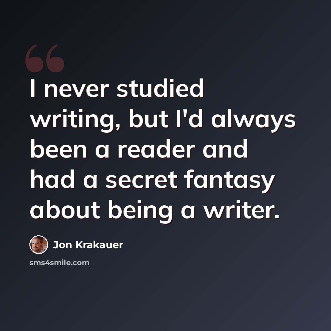 “I never studied writing, but I'd always been a reader and had a secret fantasy about being a writer.” quote by Jon Krakauer