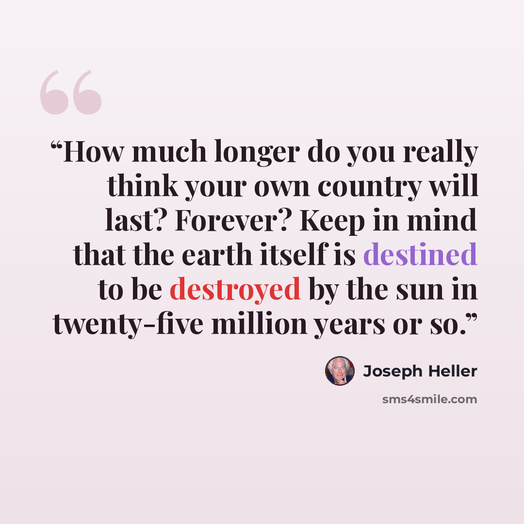 “How much longer do you really think your own country will last? Forever? Keep in mind that the earth itself is destined to be destroyed by the sun in twenty-five million years or so.” quote by Joseph Heller