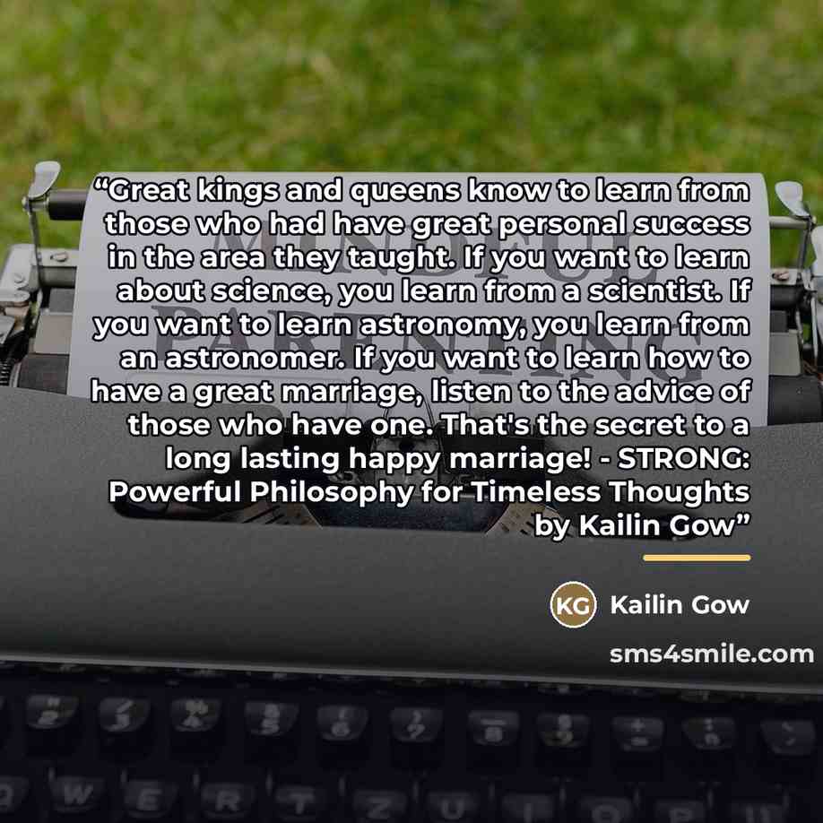 “Great kings and queens know to learn from those who had have great personal success in the area they taught. If you want to learn about science, you learn from a scientist. If you want to learn astronomy, you learn from an astronomer. If you want to learn how to have a great marriage, listen to…” quote by Kailin Gow